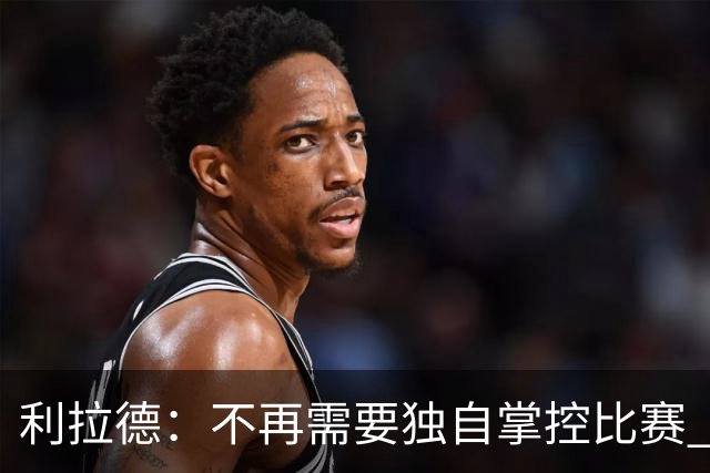 利拉德：不再需要独自掌控比赛 现在要学会把机会交给队友